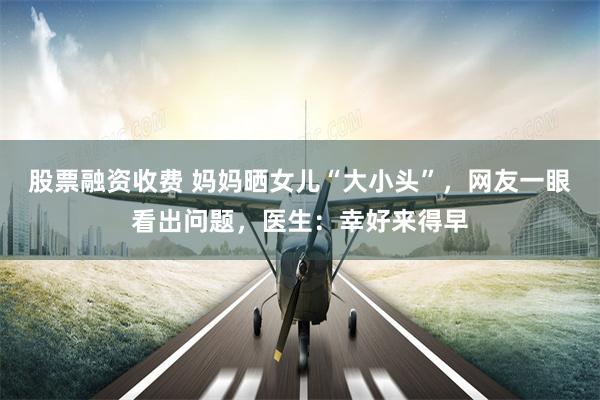 股票融资收费 妈妈晒女儿“大小头”，网友一眼看出问题，医生：幸好来得早