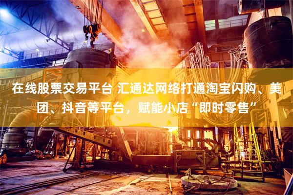 在线股票交易平台 汇通达网络打通淘宝闪购、美团、抖音等平台，赋能小店“即时零售”
