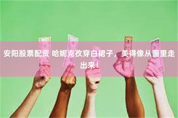 安阳股票配资 哈妮克孜穿白裙子,美得像从画里走出来!