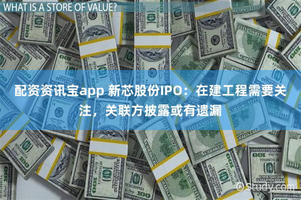 配资资讯宝app 新芯股份IPO：在建工程需要关注，关联方披露或有遗漏