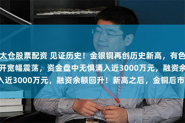 太仓股票配资 见证历史！金银铜再创历史新高，有色50ETF(159652)高开宽幅震荡，资金盘中无惧涌入近3000万元，融资余额回升！新高之后，金铜后市怎么看?